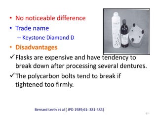 • No noticeable difference
• Trade name
– Keystone Diamond D
• Disadvantages
Flasks are expensive and have tendency to
break down after processing several dentures.
The polycarbon bolts tend to break if
tightened too firmly.
97
Bernard Levin et al [ JPD 1989;61: 381-383]
 