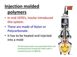 Injection molded
polymers
• In mid 1970’s, Ivoclar introduced
this system.
• These are made of Nylon or
Polycarbonate.
• It has to be heated and injected
into a mold
98
The SR-Ivocap system uses specialized flasks and
clamping presses to keep the molds under a
constant pressure of 3000 lbs
 