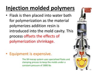 Injection molded polymers
• Flask is then placed into water bath
for polymerization as the material
polymerizes addition resin is
introduced into the mold cavity. This
process offsets the effects of
polymerization shrinkage.
• Equipment is expensive.
99
The SR-Ivocap system uses specialized flasks and
clamping presses to keep the molds under a
constant pressure of 3000 lbs
 