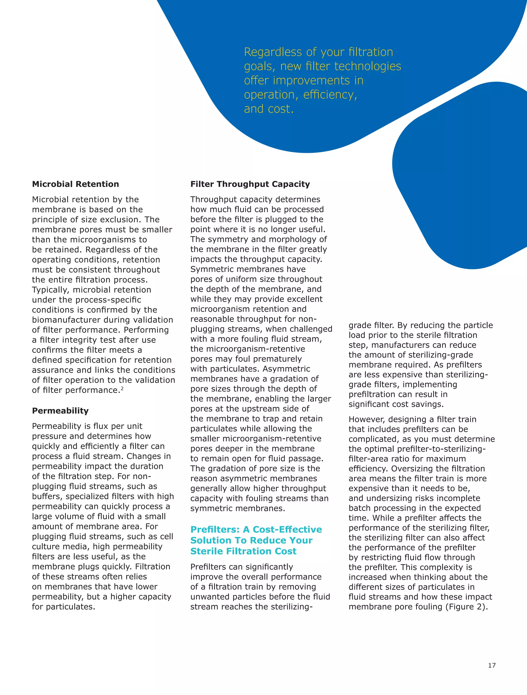 17
Regardless of your filtration
goals, new filter technologies
offer improvements in
operation, efficiency,
and cost.
Microbial Retention
Microbial retention by the
membrane is based on the
principle of size exclusion. The
membrane pores must be smaller
than the microorganisms to
be retained. Regardless of the
operating conditions, retention
must be consistent throughout
the entire filtration process.
Typically, microbial retention
under the process-specific
conditions is confirmed by the
biomanufacturer during validation
of filter performance. Performing
a filter integrity test after use
confirms the filter meets a
defined specification for retention
assurance and links the conditions
of filter operation to the validation
of filter performance.2
Permeability
Permeability is flux per unit
pressure and determines how
quickly and efficiently a filter can
process a fluid stream. Changes in
permeability impact the duration
of the filtration step. For non-
plugging fluid streams, such as
buffers, specialized filters with high
permeability can quickly process a
large volume of fluid with a small
amount of membrane area. For
plugging fluid streams, such as cell
culture media, high permeability
filters are less useful, as the
membrane plugs quickly. Filtration
of these streams often relies
on membranes that have lower
permeability, but a higher capacity
for particulates.
Filter Throughput Capacity
Throughput capacity determines
how much fluid can be processed
before the filter is plugged to the
point where it is no longer useful.
The symmetry and morphology of
the membrane in the filter greatly
impacts the throughput capacity.
Symmetric membranes have
pores of uniform size throughout
the depth of the membrane, and
while they may provide excellent
microorganism retention and
reasonable throughput for non-
plugging streams, when challenged
with a more fouling fluid stream,
the microorganism-retentive
pores may foul prematurely
with particulates. Asymmetric
membranes have a gradation of
pore sizes through the depth of
the membrane, enabling the larger
pores at the upstream side of
the membrane to trap and retain
particulates while allowing the
smaller microorganism-retentive
pores deeper in the membrane
to remain open for fluid passage.
The gradation of pore size is the
reason asymmetric membranes
generally allow higher throughput
capacity with fouling streams than
symmetric membranes.
Prefilters: A Cost-Effective
Solution To Reduce Your
Sterile Filtration Cost
Prefilters can significantly
improve the overall performance
of a filtration train by removing
unwanted particles before the fluid
stream reaches the sterilizing-
grade filter. By reducing the particle
load prior to the sterile filtration
step, manufacturers can reduce
the amount of sterilizing-grade
membrane required. As prefilters
are less expensive than sterilizing-
grade filters, implementing
prefiltration can result in
significant cost savings.
However, designing a filter train
that includes prefilters can be
complicated, as you must determine
the optimal prefilter-to-sterilizing-
filter-area ratio for maximum
efficiency. Oversizing the filtration
area means the filter train is more
expensive than it needs to be,
and undersizing risks incomplete
batch processing in the expected
time. While a prefilter affects the
performance of the sterilizing filter,
the sterilizing filter can also affect
the performance of the prefilter
by restricting fluid flow through
the prefilter. This complexity is
increased when thinking about the
different sizes of particulates in
fluid streams and how these impact
membrane pore fouling (Figure 2).
 