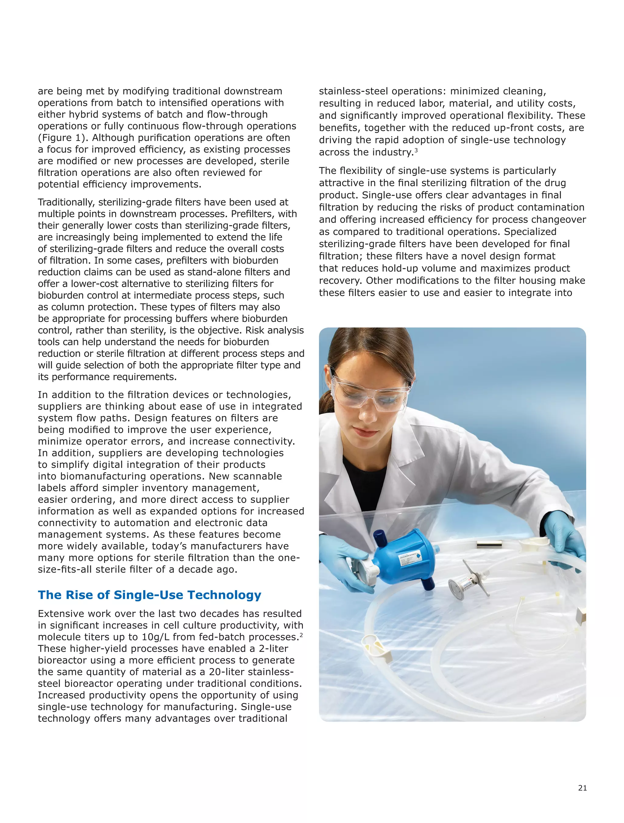 21
are being met by modifying traditional downstream
operations from batch to intensified operations with
either hybrid systems of batch and flow-through
operations or fully continuous flow-through operations
(Figure 1). Although purification operations are often
a focus for improved efficiency, as existing processes
are modified or new processes are developed, sterile
filtration operations are also often reviewed for
potential efficiency improvements.
Traditionally, sterilizing-grade filters have been used at
multiple points in downstream processes. Prefilters, with
their generally lower costs than sterilizing-grade filters,
are increasingly being implemented to extend the life
of sterilizing-grade filters and reduce the overall costs
of filtration. In some cases, prefilters with bioburden
reduction claims can be used as stand-alone filters and
offer a lower-cost alternative to sterilizing filters for
bioburden control at intermediate process steps, such
as column protection. These types of filters may also
be appropriate for processing buffers where bioburden
control, rather than sterility, is the objective. Risk analysis
tools can help understand the needs for bioburden
reduction or sterile filtration at different process steps and
will guide selection of both the appropriate filter type and
its performance requirements.
In addition to the filtration devices or technologies,
suppliers are thinking about ease of use in integrated
system flow paths. Design features on filters are
being modified to improve the user experience,
minimize operator errors, and increase connectivity.
In addition, suppliers are developing technologies
to simplify digital integration of their products
into biomanufacturing operations. New scannable
labels afford simpler inventory management,
easier ordering, and more direct access to supplier
information as well as expanded options for increased
connectivity to automation and electronic data
management systems. As these features become
more widely available, today’s manufacturers have
many more options for sterile filtration than the one-
size-fits-all sterile filter of a decade ago.
The Rise of Single-Use Technology
Extensive work over the last two decades has resulted
in significant increases in cell culture productivity, with
molecule titers up to 10g/L from fed-batch processes.2
These higher-yield processes have enabled a 2-liter
bioreactor using a more efficient process to generate
the same quantity of material as a 20-liter stainless-
steel bioreactor operating under traditional conditions.
Increased productivity opens the opportunity of using
single-use technology for manufacturing. Single-use
technology offers many advantages over traditional
stainless-steel operations: minimized cleaning,
resulting in reduced labor, material, and utility costs,
and significantly improved operational flexibility. These
benefits, together with the reduced up-front costs, are
driving the rapid adoption of single-use technology
across the industry.3
The flexibility of single-use systems is particularly
attractive in the final sterilizing filtration of the drug
product. Single-use offers clear advantages in final
filtration by reducing the risks of product contamination
and offering increased efficiency for process changeover
as compared to traditional operations. Specialized
sterilizing-grade filters have been developed for final
filtration; these filters have a novel design format
that reduces hold-up volume and maximizes product
recovery. Other modifications to the filter housing make
these filters easier to use and easier to integrate into
 