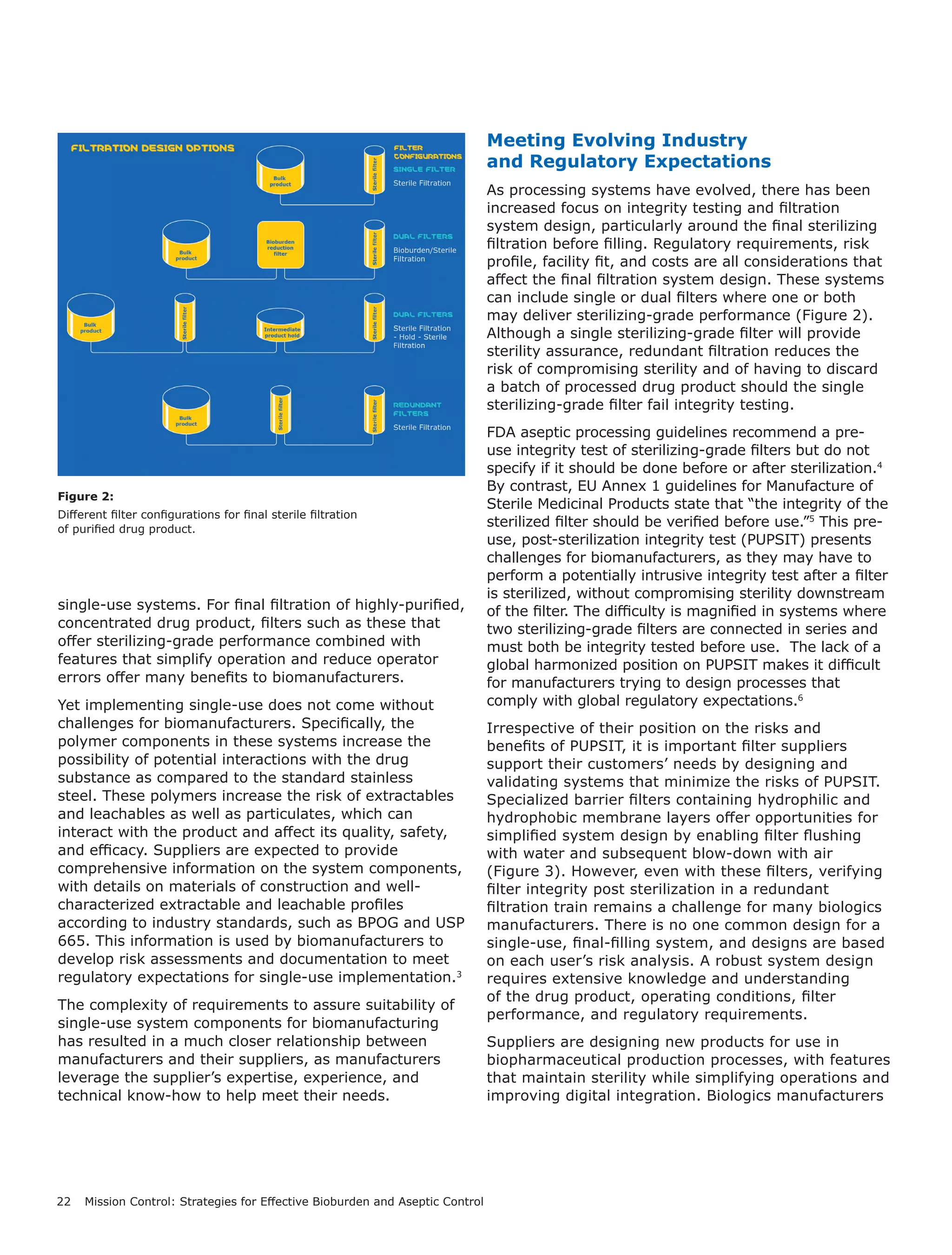 22 Mission Control: Strategies for Effective Bioburden and Aseptic Control
single-use systems. For final filtration of highly-purified,
concentrated drug product, filters such as these that
offer sterilizing-grade performance combined with
features that simplify operation and reduce operator
errors offer many benefits to biomanufacturers.
Yet implementing single-use does not come without
challenges for biomanufacturers. Specifically, the
polymer components in these systems increase the
possibility of potential interactions with the drug
substance as compared to the standard stainless
steel. These polymers increase the risk of extractables
and leachables as well as particulates, which can
interact with the product and affect its quality, safety,
and efficacy. Suppliers are expected to provide
comprehensive information on the system components,
with details on materials of construction and well-
characterized extractable and leachable profiles
according to industry standards, such as BPOG and USP
665. This information is used by biomanufacturers to
develop risk assessments and documentation to meet
regulatory expectations for single-use implementation.3
The complexity of requirements to assure suitability of
single-use system components for biomanufacturing
has resulted in a much closer relationship between
manufacturers and their suppliers, as manufacturers
leverage the supplier’s expertise, experience, and
technical know-how to help meet their needs.
Meeting Evolving Industry
and Regulatory Expectations
As processing systems have evolved, there has been
increased focus on integrity testing and filtration
system design, particularly around the final sterilizing
filtration before filling. Regulatory requirements, risk
profile, facility fit, and costs are all considerations that
affect the final filtration system design. These systems
can include single or dual filters where one or both
may deliver sterilizing-grade performance (Figure 2).
Although a single sterilizing-grade filter will provide
sterility assurance, redundant filtration reduces the
risk of compromising sterility and of having to discard
a batch of processed drug product should the single
sterilizing-grade filter fail integrity testing.
FDA aseptic processing guidelines recommend a pre-
use integrity test of sterilizing-grade filters but do not
specify if it should be done before or after sterilization.4
By contrast, EU Annex 1 guidelines for Manufacture of
Sterile Medicinal Products state that “the integrity of the
sterilized filter should be verified before use.”5
This pre-
use, post-sterilization integrity test (PUPSIT) presents
challenges for biomanufacturers, as they may have to
perform a potentially intrusive integrity test after a filter
is sterilized, without compromising sterility downstream
of the filter. The difficulty is magnified in systems where
two sterilizing-grade filters are connected in series and
must both be integrity tested before use. The lack of a
global harmonized position on PUPSIT makes it difficult
for manufacturers trying to design processes that
comply with global regulatory expectations.6
Irrespective of their position on the risks and
benefits of PUPSIT, it is important filter suppliers
support their customers’ needs by designing and
validating systems that minimize the risks of PUPSIT.
Specialized barrier filters containing hydrophilic and
hydrophobic membrane layers offer opportunities for
simplified system design by enabling filter flushing
with water and subsequent blow-down with air
(Figure 3). However, even with these filters, verifying
filter integrity post sterilization in a redundant
filtration train remains a challenge for many biologics
manufacturers. There is no one common design for a
single-use, final-filling system, and designs are based
on each user’s risk analysis. A robust system design
requires extensive knowledge and understanding
of the drug product, operating conditions, filter
performance, and regulatory requirements.
Suppliers are designing new products for use in
biopharmaceutical production processes, with features
that maintain sterility while simplifying operations and
improving digital integration. Biologics manufacturers
Figure 2:
Different filter configurations for final sterile filtration
of purified drug product.
 