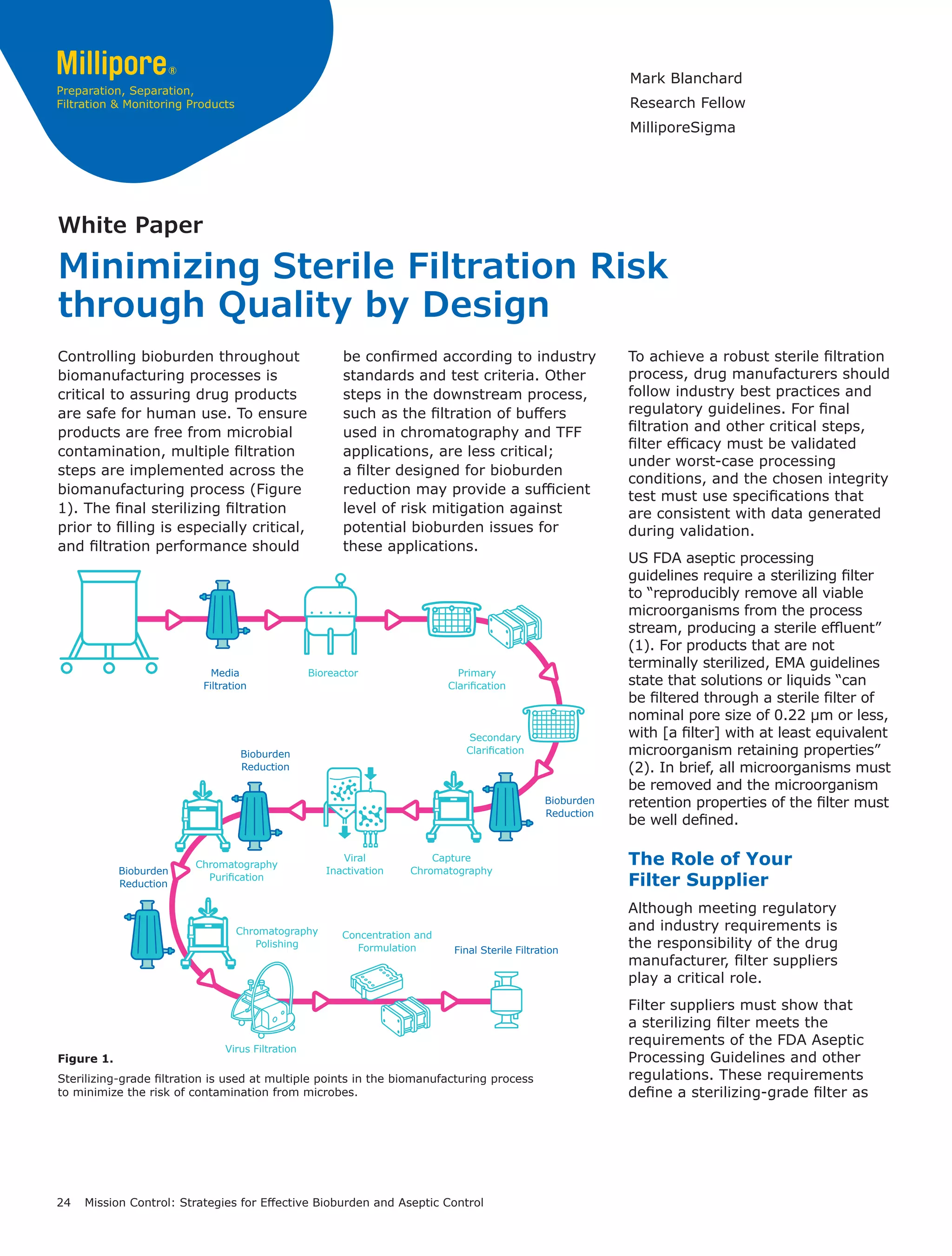 24 Mission Control: Strategies for Effective Bioburden and Aseptic Control
Minimizing Sterile Filtration Risk
through Quality by Design
White Paper
Figure 1.
Sterilizing-grade filtration is used at multiple points in the biomanufacturing process
to minimize the risk of contamination from microbes.
Bioreactor Primary
Clarification
Secondary
Clarification
Capture
Chromatography
Concentration and
Formulation
Media
Filtration
Final Sterile Filtration
Bioburden
Reduction
Bioburden
Reduction
Bioburden
Reduction
Chromatography
Purification
Chromatography
Polishing
Viral
Inactivation
Virus Filtration
Controlling bioburden throughout
biomanufacturing processes is
critical to assuring drug products
are safe for human use. To ensure
products are free from microbial
contamination, multiple filtration
steps are implemented across the
biomanufacturing process (Figure
1). The final sterilizing filtration
prior to filling is especially critical,
and filtration performance should
be confirmed according to industry
standards and test criteria. Other
steps in the downstream process,
such as the filtration of buffers
used in chromatography and TFF
applications, are less critical;
a filter designed for bioburden
reduction may provide a sufficient
level of risk mitigation against
potential bioburden issues for
these applications.
To achieve a robust sterile filtration
process, drug manufacturers should
follow industry best practices and
regulatory guidelines. For final
filtration and other critical steps,
filter efficacy must be validated
under worst-case processing
conditions, and the chosen integrity
test must use specifications that
are consistent with data generated
during validation.
US FDA aseptic processing
guidelines require a sterilizing filter
to “reproducibly remove all viable
microorganisms from the process
stream, producing a sterile effluent”
(1). For products that are not
terminally sterilized, EMA guidelines
state that solutions or liquids “can
be filtered through a sterile filter of
nominal pore size of 0.22 μm or less,
with [a filter] with at least equivalent
microorganism retaining properties”
(2). In brief, all microorganisms must
be removed and the microorganism
retention properties of the filter must
be well defined.
The Role of Your
Filter Supplier
Although meeting regulatory
and industry requirements is
the responsibility of the drug
manufacturer, filter suppliers
play a critical role.
Filter suppliers must show that
a sterilizing filter meets the
requirements of the FDA Aseptic
Processing Guidelines and other
regulations. These requirements
define a sterilizing-grade filter as
Mark Blanchard
Research Fellow
MilliporeSigma
 
