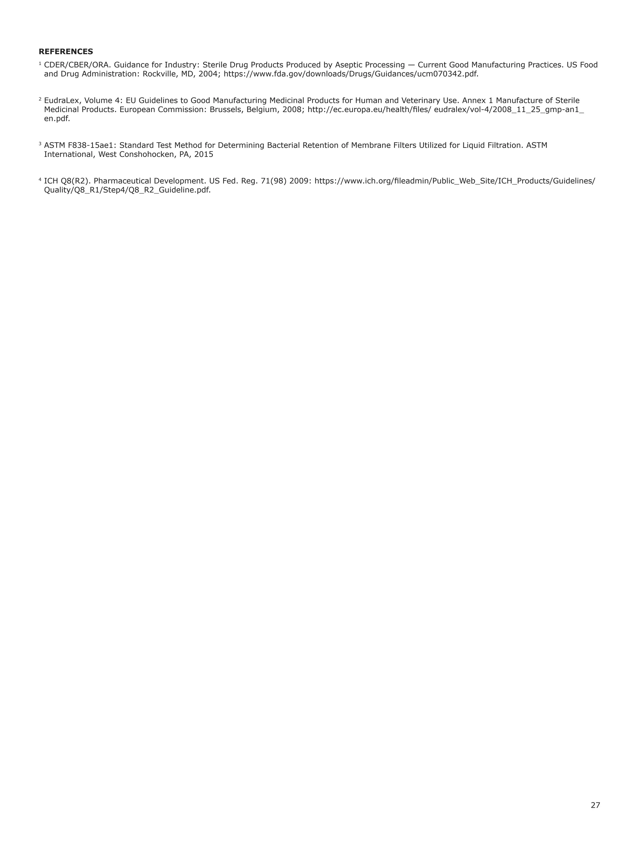 27
REFERENCES
1
CDER/CBER/ORA. Guidance for Industry: Sterile Drug Products Produced by Aseptic Processing — Current Good Manufacturing Practices. US Food
and Drug Administration: Rockville, MD, 2004; https://www.fda.gov/downloads/Drugs/Guidances/ucm070342.pdf.
2
EudraLex, Volume 4: EU Guidelines to Good Manufacturing Medicinal Products for Human and Veterinary Use. Annex 1 Manufacture of Sterile
Medicinal Products. European Commission: Brussels, Belgium, 2008; http://ec.europa.eu/health/files/ eudralex/vol-4/2008_11_25_gmp-an1_
en.pdf.
3
ASTM F838-15ae1: Standard Test Method for Determining Bacterial Retention of Membrane Filters Utilized for Liquid Filtration. ASTM
International, West Conshohocken, PA, 2015
4
ICH Q8(R2). Pharmaceutical Development. US Fed. Reg. 71(98) 2009: https://www.ich.org/fileadmin/Public_Web_Site/ICH_Products/Guidelines/
Quality/Q8_R1/Step4/Q8_R2_Guideline.pdf.
 