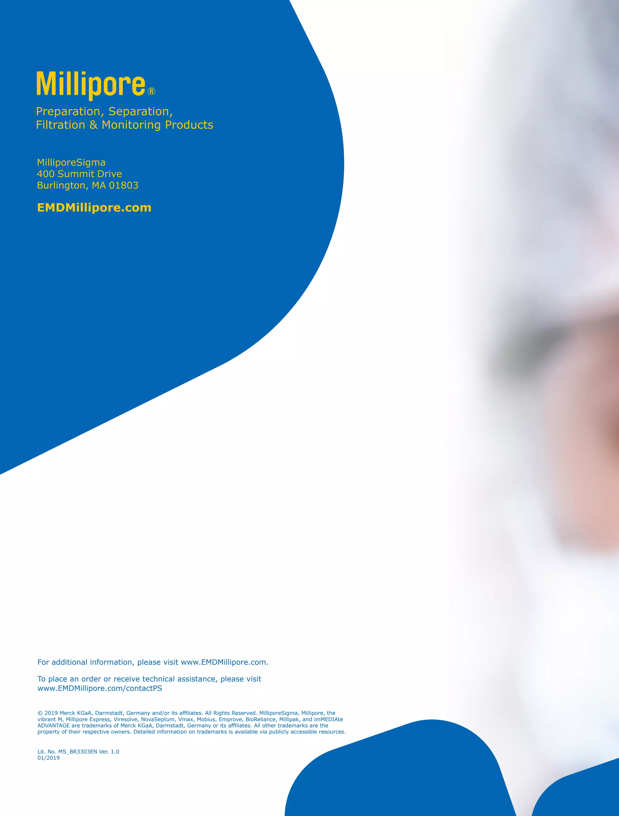 For additional information, please visit www.EMDMillipore.com.
To place an order or receive technical assistance, please visit
www.EMDMillipore.com/contactPS
MilliporeSigma
400 Summit Drive
Burlington, MA 01803
EMDMillipore.com
Lit. No. MS_BR3303EN Ver. 1.0
01/2019
© 2019 Merck KGaA, Darmstadt, Germany and/or its affiliates. All Rights Reserved. MilliporeSigma, Millipore, the
vibrant M, Millipore Express, Viresolve, NovaSeptum, Vmax, Mobius, Emprove, BioReliance, Millipak, and imMEDIAte
ADVANTAGE are trademarks of Merck KGaA, Darmstadt, Germany or its affiliates. All other trademarks are the
property of their respective owners. Detailed information on trademarks is available via publicly accessible resources.
 