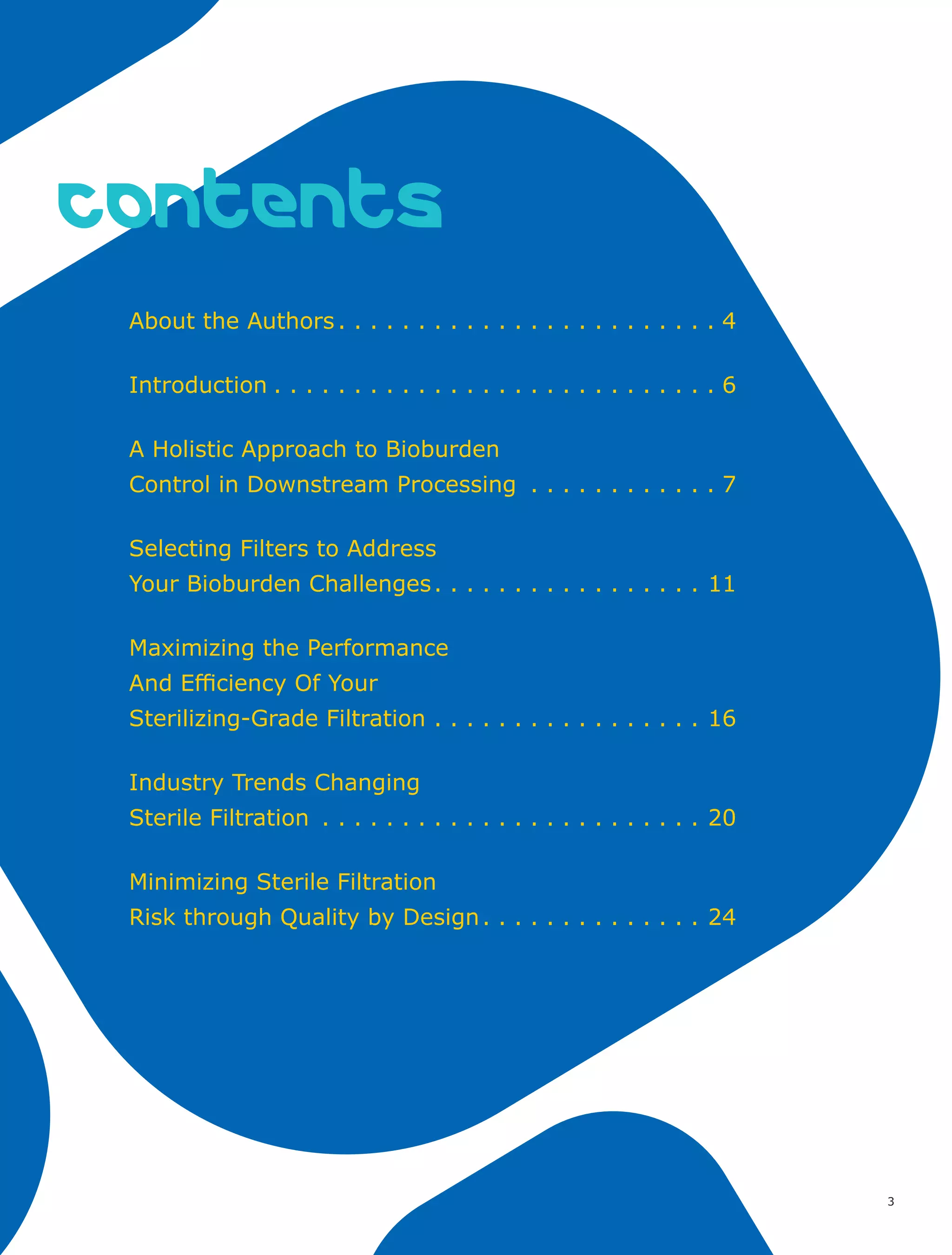 3
contents
About the Authors. . . . . . . . . . . . . . . . . . . . . . . .  4
Introduction. . . . . . . . . . . . . . . . . . . . . . . . . . . .  6
A Holistic Approach to Bioburden
Control in Downstream Processing . . . . . . . . . . . .  7
Selecting Filters to Address
Your Bioburden Challenges. . . . . . . . . . . . . . . . . . 11
Maximizing the Performance
And Efficiency Of Your
Sterilizing-Grade Filtration. . . . . . . . . . . . . . . . . . 16
Industry Trends Changing
Sterile Filtration . . . . . . . . . . . . . . . . . . . . . . . . . 20
Minimizing Sterile Filtration
Risk through Quality by Design. . . . . . . . . . . . . . . 24
 