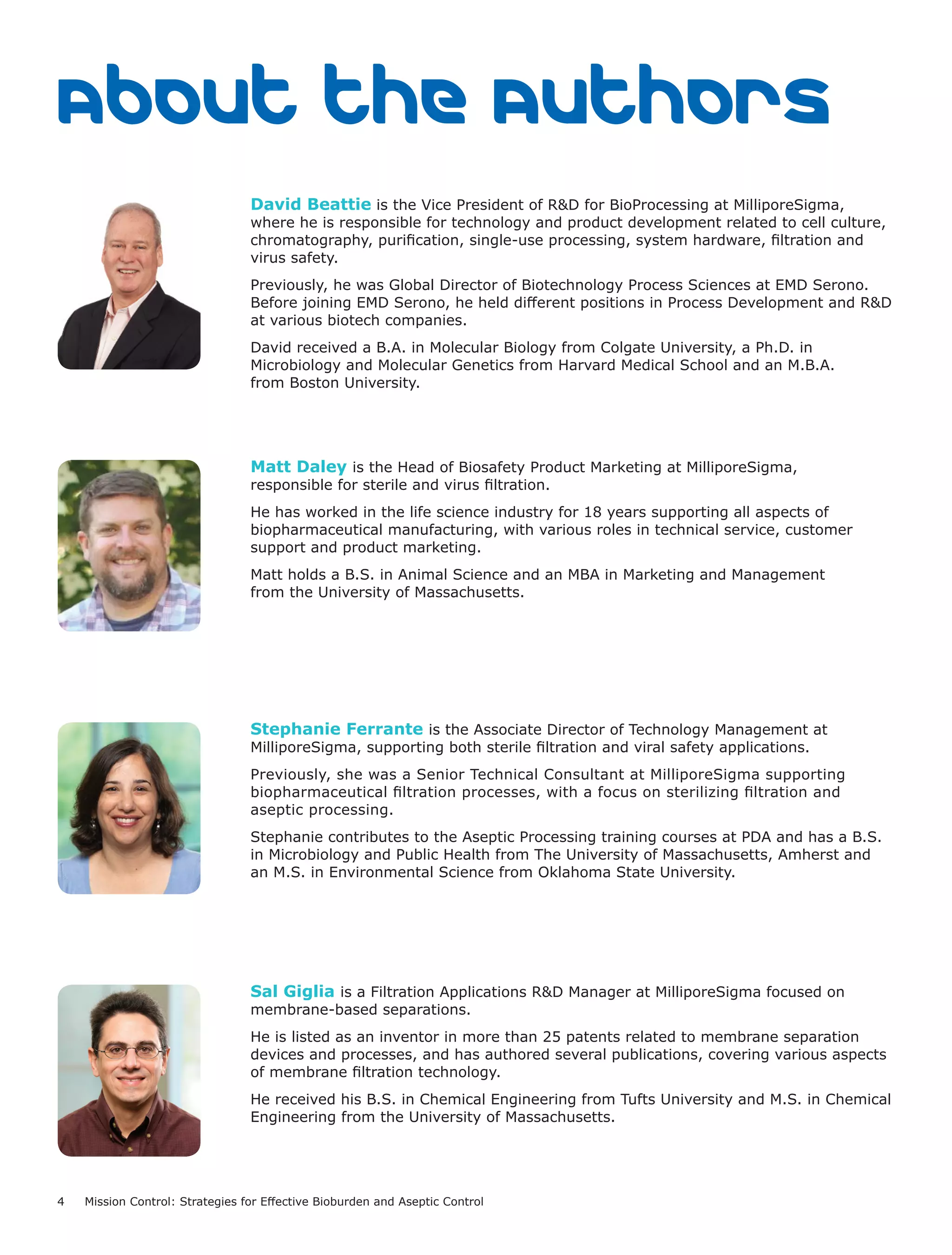 4 Mission Control: Strategies for Effective Bioburden and Aseptic Control
About the Authors
David Beattie is the Vice President of R&D for BioProcessing at MilliporeSigma,
where he is responsible for technology and product development related to cell culture,
chromatography, purification, single-use processing, system hardware, filtration and
virus safety.
Previously, he was Global Director of Biotechnology Process Sciences at EMD Serono.
Before joining EMD Serono, he held different positions in Process Development and R&D
at various biotech companies.
David received a B.A. in Molecular Biology from Colgate University, a Ph.D. in
Microbiology and Molecular Genetics from Harvard Medical School and an M.B.A.
from Boston University.
Matt Daley is the Head of Biosafety Product Marketing at MilliporeSigma,
responsible for sterile and virus filtration.
He has worked in the life science industry for 18 years supporting all aspects of
biopharmaceutical manufacturing, with various roles in technical service, customer
support and product marketing.
Matt holds a B.S. in Animal Science and an MBA in Marketing and Management
from the University of Massachusetts.
Stephanie Ferrante is the Associate Director of Technology Management at
MilliporeSigma, supporting both sterile filtration and viral safety applications.
Previously, she was a Senior Technical Consultant at MilliporeSigma supporting
biopharmaceutical filtration processes, with a focus on sterilizing filtration and
aseptic processing.
Stephanie contributes to the Aseptic Processing training courses at PDA and has a B.S.
in Microbiology and Public Health from The University of Massachusetts, Amherst and
an M.S. in Environmental Science from Oklahoma State University.
Sal Giglia is a Filtration Applications R&D Manager at MilliporeSigma focused on
membrane-based separations.
He is listed as an inventor in more than 25 patents related to membrane separation
devices and processes, and has authored several publications, covering various aspects
of membrane filtration technology.
He received his B.S. in Chemical Engineering from Tufts University and M.S. in Chemical
Engineering from the University of Massachusetts.
 