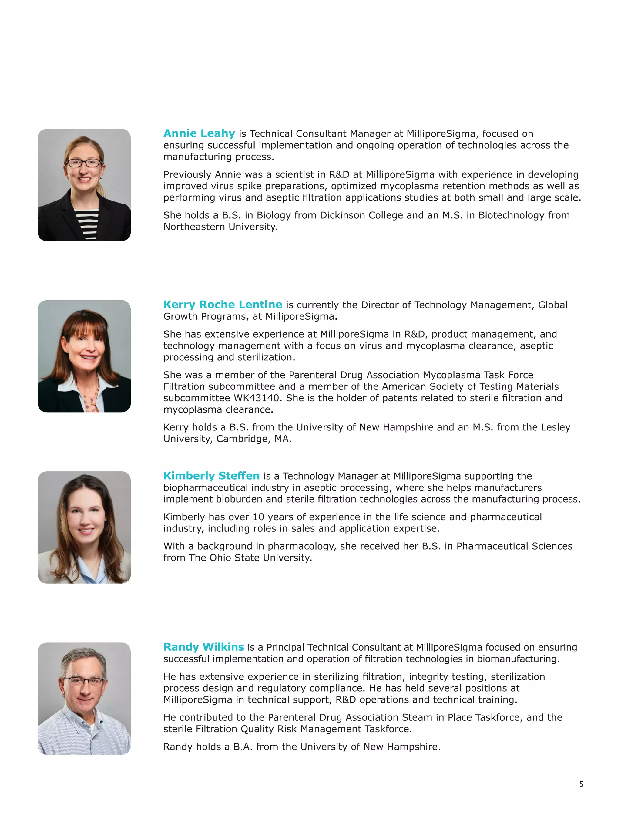 5
Randy Wilkins is a Principal Technical Consultant at MilliporeSigma focused on ensuring
successful implementation and operation of filtration technologies in biomanufacturing.
He has extensive experience in sterilizing filtration, integrity testing, sterilization
process design and regulatory compliance. He has held several positions at
MilliporeSigma in technical support, R&D operations and technical training.
He contributed to the Parenteral Drug Association Steam in Place Taskforce, and the
sterile Filtration Quality Risk Management Taskforce.
Randy holds a B.A. from the University of New Hampshire.
Kimberly Steffen is a Technology Manager at MilliporeSigma supporting the
biopharmaceutical industry in aseptic processing, where she helps manufacturers
implement bioburden and sterile filtration technologies across the manufacturing process.
Kimberly has over 10 years of experience in the life science and pharmaceutical
industry, including roles in sales and application expertise.
With a background in pharmacology, she received her B.S. in Pharmaceutical Sciences
from The Ohio State University.
Kerry Roche Lentine is currently the Director of Technology Management, Global
Growth Programs, at MilliporeSigma.
She has extensive experience at MilliporeSigma in R&D, product management, and
technology management with a focus on virus and mycoplasma clearance, aseptic
processing and sterilization.
She was a member of the Parenteral Drug Association Mycoplasma Task Force
Filtration subcommittee and a member of the American Society of Testing Materials
subcommittee WK43140. She is the holder of patents related to sterile filtration and
mycoplasma clearance.
Kerry holds a B.S. from the University of New Hampshire and an M.S. from the Lesley
University, Cambridge, MA.
Annie Leahy is Technical Consultant Manager at MilliporeSigma, focused on
ensuring successful implementation and ongoing operation of technologies across the
manufacturing process.
Previously Annie was a scientist in R&D at MilliporeSigma with experience in developing
improved virus spike preparations, optimized mycoplasma retention methods as well as
performing virus and aseptic filtration applications studies at both small and large scale.
She holds a B.S. in Biology from Dickinson College and an M.S. in Biotechnology from
Northeastern University.
 
