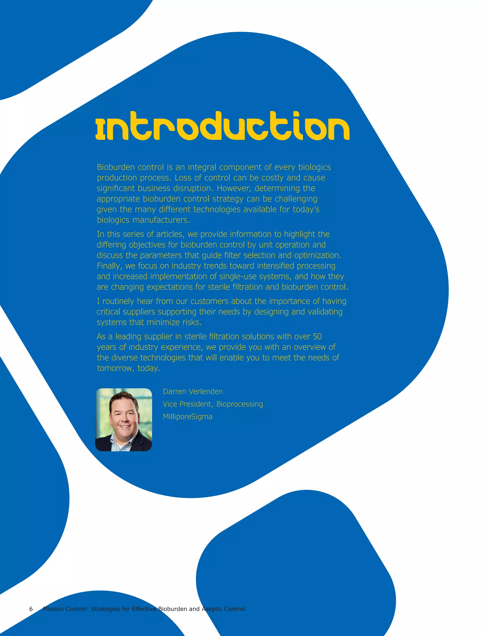 6 Mission Control: Strategies for Effective Bioburden and Aseptic Control
Bioburden control is an integral component of every biologics
production process. Loss of control can be costly and cause
significant business disruption. However, determining the
appropriate bioburden control strategy can be challenging
given the many different technologies available for today’s
biologics manufacturers.
In this series of articles, we provide information to highlight the
differing objectives for bioburden control by unit operation and
discuss the parameters that guide filter selection and optimization.
Finally, we focus on industry trends toward intensified processing
and increased implementation of single-use systems, and how they
are changing expectations for sterile filtration and bioburden control.
I routinely hear from our customers about the importance of having
critical suppliers supporting their needs by designing and validating
systems that minimize risks.
As a leading supplier in sterile filtration solutions with over 50
years of industry experience, we provide you with an overview of
the diverse technologies that will enable you to meet the needs of
tomorrow, today.
Introduction
Darren Verlenden
Vice President, Bioprocessing
MilliporeSigma
 