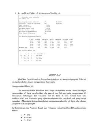 6. Set confidenceFacktor =0.90 dan set minNumObj =6

KESIMPULAN
Klasifikasi Dapat digunakan dengan fungsi decision tree yang terdapat pada Weka,hal
ini dapat dilakukan dengan menggunakan 2 cara yaitu
-Menggunakan id3 dan j48.
Dari hasil melakukan percobaan ,maka dapat disimpulkan bahwa klasifikasi dengan
menggunakan id3 dapat menghasilkan nilai akurasi yang baik dari pada menggunakan j48
berdasarkan perhitungan dari weka.Dan hail ini dapat di coba melalui hasil nilai
precision,recall dan F-Measure yang tujuan mendapatan nilai yang lebih baik yang hampir
mendekati 1.Maka dapat disimpulkan akurasi menggunakan classifier id3 dapat nilai akurasi
yang lebih baik dari pada j48.
Berikut nilai rata-rata Precision ,Recall ,dan F-Measure untuk klasifikasi Id3 adalah sebagai
berikut:
 P = 0.964
 R = 0.962
 F = 0.963

 
