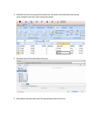3. Masukkan atrribut sesuai yang diminta pada soal , dan pada 1 class label pada colom paling
ujung tambahan satu baris untuk memasukan atribut

4. Kemudian Save File tersebut dalam format.csv

5. Buka aplikasi weka kemudian open file yang disimpan dalam format.csv

 