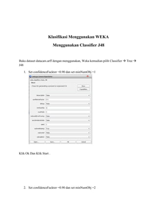 Klasifikasi Menggunakan WEKA
Menggunakan Classifier J48

Buka dataset datacars.arff dengan menggunakan, Weka kemudian pilih Classifier  Tree 
J48
1. Set confidenceFacktor =0.90 dan set minNumObj =1

Klik Ok Dan Klik Start .

2. Set confidenceFacktor =0.90 dan set minNumObj =2

 