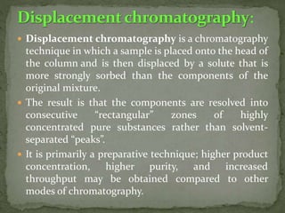  Displacement chromatography is a chromatography
technique in which a sample is placed onto the head of
the column and is then displaced by a solute that is
more strongly sorbed than the components of the
original mixture.
 The result is that the components are resolved into
consecutive “rectangular” zones of highly
concentrated pure substances rather than solvent-
separated “peaks”.
 It is primarily a preparative technique; higher product
concentration, higher purity, and increased
throughput may be obtained compared to other
modes of chromatography.
 