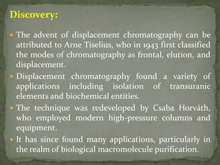Discovery:
 The advent of displacement chromatography can be
attributed to Arne Tiselius, who in 1943 first classified
the modes of chromatography as frontal, elution, and
displacement.
 Displacement chromatography found a variety of
applications including isolation of transuranic
elements and biochemical entities.
 The technique was redeveloped by Csaba Horváth,
who employed modern high-pressure columns and
equipment.
 It has since found many applications, particularly in
the realm of biological macromolecule purification.
 
