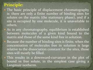 Principle:
 The basic principle of displacement chromatography
is: there are only a finite number of binding sites for
solutes on the matrix (the stationary phase), and if a
site is occupied by one molecule, it is unavailable to
others.
 As in any chromatography, equilibrium is established
between molecules of a given kind bound to the
matrix and those of the same kind free in solution.
 Because the number of binding sites is finite, when the
concentration of molecules free in solution is large
relative to the dissociation constant for the sites, those
sites will mostly be filled.
 This results in a downward-curvature in the plot of
bound vs free solute, in the simplest case giving a
Langmuir isotherm.
 
