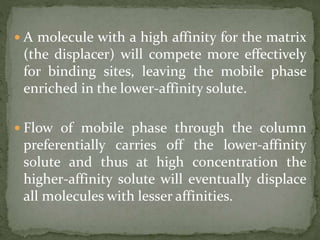  A molecule with a high affinity for the matrix
(the displacer) will compete more effectively
for binding sites, leaving the mobile phase
enriched in the lower-affinity solute.
 Flow of mobile phase through the column
preferentially carries off the lower-affinity
solute and thus at high concentration the
higher-affinity solute will eventually displace
all molecules with lesser affinities.
 