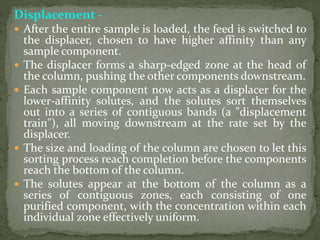 Displacement -
 After the entire sample is loaded, the feed is switched to
the displacer, chosen to have higher affinity than any
sample component.
 The displacer forms a sharp-edged zone at the head of
the column, pushing the other components downstream.
 Each sample component now acts as a displacer for the
lower-affinity solutes, and the solutes sort themselves
out into a series of contiguous bands (a "displacement
train"), all moving downstream at the rate set by the
displacer.
 The size and loading of the column are chosen to let this
sorting process reach completion before the components
reach the bottom of the column.
 The solutes appear at the bottom of the column as a
series of contiguous zones, each consisting of one
purified component, with the concentration within each
individual zone effectively uniform.
 