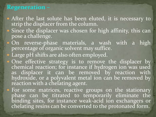 Regeneration –
 After the last solute has been eluted, it is necessary to
strip the displacer from the column.
 Since the displacer was chosen for high affinity, this can
pose a challenge.
 On reverse-phase materials, a wash with a high
percentage of organic solvent may suffice.
 Large pH shifts are also often employed.
 One effective strategy is to remove the displacer by
chemical reaction; for instance if hydrogen ion was used
as displacer it can be removed by reaction with
hydroxide, or a polyvalent metal ion can be removed by
reaction with a chelating agent.
 For some matrices, reactive groups on the stationary
phase can be titrated to temporarily eliminate the
binding sites, for instance weak-acid ion exchangers or
chelating resins can be converted to the protonated form.
 