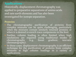 Applications –
Historically, displacement chromatography was
applied to preparative separations of amino acids
and rare earth elements and has also been
investigated for isotope separation.
Proteins
 The chromatographic purification of proteins from
complex mixtures can be quite challenging, particularly
when the mixtures contain similarly retained proteins or
when it is desired to enrich trace components in the feed.
 Further, column loading is often limited when high
resolutions are required using traditional modes of
chromatography (e.g. linear gradient, isocratic
chromatography).
 In these cases, displacement chromatography is an efficient
technique for the purification of proteins from complex
mixtures at high column loadings in a variety of
applications.
 