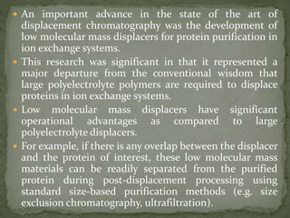  An important advance in the state of the art of
displacement chromatography was the development of
low molecular mass displacers for protein purification in
ion exchange systems.
 This research was significant in that it represented a
major departure from the conventional wisdom that
large polyelectrolyte polymers are required to displace
proteins in ion exchange systems.
 Low molecular mass displacers have significant
operational advantages as compared to large
polyelectrolyte displacers.
 For example, if there is any overlap between the displacer
and the protein of interest, these low molecular mass
materials can be readily separated from the purified
protein during post-displacement processing using
standard size-based purification methods (e.g. size
exclusion chromatography, ultrafiltration).
 