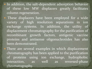  In addition, the salt-dependent adsorption behavior
of these low MW displacers greatly facilitates
column regeneration.
 These displacers have been employed for a wide
variety of high resolution separations in ion
exchange systems. In addition, the utility of
displacement chromatography for the purification of
recombinant growth factors, antigenic vaccine
proteins and antisense oligonucleotides has also
been demonstrated.
 There are several examples in which displacement
chromatography has been applied to the purification
of proteins using ion exchange, hydrophobic
interaction, as well as reversed-phase
chromatography.
 