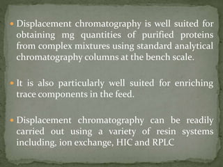  Displacement chromatography is well suited for
obtaining mg quantities of purified proteins
from complex mixtures using standard analytical
chromatography columns at the bench scale.
 It is also particularly well suited for enriching
trace components in the feed.
 Displacement chromatography can be readily
carried out using a variety of resin systems
including, ion exchange, HIC and RPLC
 