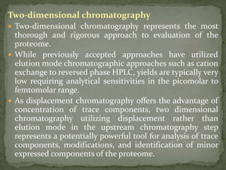 Two-dimensional chromatography
 Two-dimensional chromatography represents the most
thorough and rigorous approach to evaluation of the
proteome.
 While previously accepted approaches have utilized
elution mode chromatographic approaches such as cation
exchange to reversed phase HPLC, yields are typically very
low requiring analytical sensitivities in the picomolar to
femtomolar range.
 As displacement chromatography offers the advantage of
concentration of trace components, two dimensional
chromatography utilizing displacement rather than
elution mode in the upstream chromatography step
represents a potentially powerful tool for analysis of trace
components, modifications, and identification of minor
expressed components of the proteome.
 