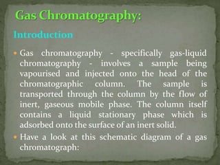 Introduction
 Gas chromatography - specifically gas-liquid
chromatography - involves a sample being
vapourised and injected onto the head of the
chromatographic column. The sample is
transported through the column by the flow of
inert, gaseous mobile phase. The column itself
contains a liquid stationary phase which is
adsorbed onto the surface of an inert solid.
 Have a look at this schematic diagram of a gas
chromatograph:
 
