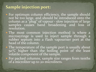 Sample injection port:
 For optimum column efficiency, the sample should
not be too large, and should be introduced onto the
column as a "plug" of vapour - slow injection of large
samples causes band broadening and loss of
resolution.
 The most common injection method is where a
microsyringe is used to inject sample through a
rubber septum into a flash vapouriser port at the
head of the column.
 The temperature of the sample port is usually about
50°C higher than the boiling point of the least
volatile component of the sample.
 For packed columns, sample size ranges from tenths
of a microliter up to 20 microliters.
 