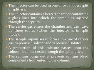  The injector can be used in one of two modes; split
or splitless.
 The injector contains a heated chamber containing
a glass liner into which the sample is injected
through the septum.
 The carrier gas enters the chamber and can leave
by three routes (when the injector is in split
mode).
 The sample vapourises to form a mixture of carrier
gas, vapourised solvent and vapourised solutes.
 A proportion of this mixture passes onto the
column, but most exits through the split outlet.
 The septum purge outlet prevents septum bleed
components from entering the column.
 