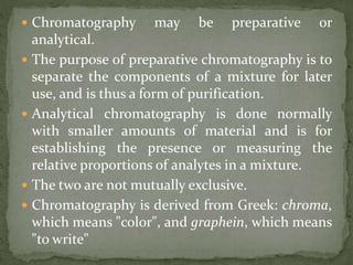  Chromatography may be preparative or
analytical.
 The purpose of preparative chromatography is to
separate the components of a mixture for later
use, and is thus a form of purification.
 Analytical chromatography is done normally
with smaller amounts of material and is for
establishing the presence or measuring the
relative proportions of analytes in a mixture.
 The two are not mutually exclusive.
 Chromatography is derived from Greek: chroma,
which means "color", and graphein, which means
"to write"
 