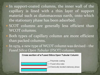  In support-coated columns, the inner wall of the
capillary is lined with a thin layer of support
material such as diatomaceous earth, onto which
the stationary phase has been adsorbed.
 SCOT columns are generally less efficient than
WCOT columns.
 Both types of capillary column are more efficient
than packed columns.
 In 1979, a new type of WCOT column was devised - the
Fused Silica Open Tubular (FSOT) column;
 