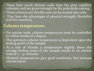  These have much thinner walls than the glass capillary
columns, and are given strength by the polyimide coating.
 These columns are flexible and can be wound into coils.
 They have the advantages of physical strength, flexibility
and low reactivity.
Column temperature
 For precise work, column temperature must be controlled
to within tenths of a degree.
 The optimum column temperature is dependant upon the
boiling point of the sample.
 As a rule of thumb, a temperature slightly above the
average boiling point of the sample results in an elution
time of 2 - 30 minutes.
 Minimal temperatures give good resolution, but increase
elution times.
 