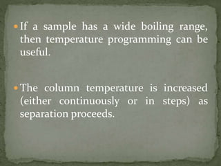  If a sample has a wide boiling range,
then temperature programming can be
useful.
 The column temperature is increased
(either continuously or in steps) as
separation proceeds.
 