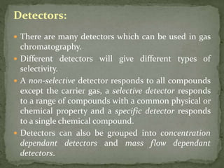 Detectors:
 There are many detectors which can be used in gas
chromatography.
 Different detectors will give different types of
selectivity.
 A non-selective detector responds to all compounds
except the carrier gas, a selective detector responds
to a range of compounds with a common physical or
chemical property and a specific detector responds
to a single chemical compound.
 Detectors can also be grouped into concentration
dependant detectors and mass flow dependant
detectors.
 
