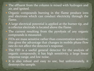  The effluent from the column is mixed with hydrogen and
air, and ignited.
 Organic compounds burning in the flame produce ions
and electrons which can conduct electricity through the
flame.
 A large electrical potential is applied at the burner tip, and
a collector electrode is located above the flame.
 The current resulting from the pyrolysis of any organic
compounds is measured.
 FIDs are mass sensitive rather than concentration sensitive;
this gives the advantage that changes in mobile phase flow
rate do not affect the detector's response.
 The FID is a useful general detector for the analysis of
organic compounds; it has high sensitivity, a large linear
response range, and low noise.
 It is also robust and easy to use, but unfortunately, it
destroys the sample.
 