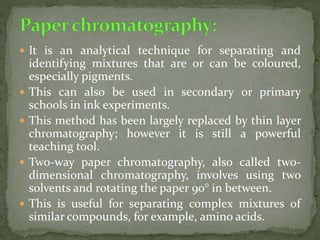  It is an analytical technique for separating and
identifying mixtures that are or can be coloured,
especially pigments.
 This can also be used in secondary or primary
schools in ink experiments.
 This method has been largely replaced by thin layer
chromatography; however it is still a powerful
teaching tool.
 Two-way paper chromatography, also called two-
dimensional chromatography, involves using two
solvents and rotating the paper 90° in between.
 This is useful for separating complex mixtures of
similar compounds, for example, amino acids.
 