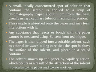  A small, ideally concentrated spot of solution that
contains the sample is applied to a strip of
chromatography paper about 1 cm from the base,
usually using a capillary tube for maximum precision.
 This sample is absorbed onto the paper and may form
interactions with it.
 Any substance that reacts or bonds with the paper
cannot be measured using -Solvent front technique.
 The paper is then dipped into a suitable solvent, such
as ethanol or water, taking care that the spot is above
the surface of the solvent, and placed in a sealed
container.
 The solvent moves up the paper by capillary action,
which occurs as a result of the attraction of the solvent
molecules to the paper and to one another.
 