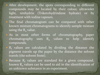  After development, the spots corresponding to different
compounds may be located by their colour, ultraviolet
light, ninhydrin (Triketohydrindane hydrate) or by
treatment with iodine vapours.
 The final chromatogram can be compared with other
known mixture chromatograms to identify sample mixture
using the Rn value.
 As in most other forms of chromatography, paper
chromatography uses Rn values to help identify
compounds.
 Rf values are calculated by dividing the distance the
pigment travels up the paper by the distance the solvent
travels (the solvent front).
 Because Rf values are standard for a given compound,
known Rn values can be used to aid in the identification of
an unknown substance in an experiment.
 