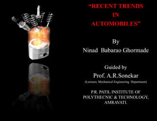 “RECENT TRENDS
        IN
   AUTOMOBILES”

          By
Ninad Babarao Ghormade

              Guided by
      Prof. A.R.Sonekar
(Lecturer, Mechanical Engineering Department)


   P.R. PATIL INSTITUTE OF
POLYTHECNIC & TECHNOLOGY,
          AMRAVATI.
 
