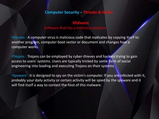 Computer Security – Threats & Hacks
Malware
Software that has a malicious purpose
•Viruses : A computer virus is malicious code that replicates by copying itself to
another program, computer boot sector or document and changes how a
computer works.
•Trojans : Trojans can be employed by cyber-thieves and hackers trying to gain
access to users' systems. Users are typically tricked by some form of social
engineering into loading and executing Trojans on their systems
•Spyware : It is designed to spy on the victim’s computer. If you are infected with it,
probably your daily activity or certain activity will be spied by the spyware and it
will find itself a way to contact the host of this malware.
 