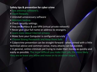 Safety tips & prevention for cyber crime
• Use antivirus software’s.
• Insert firewalls.
• Uninstall unnecessary software
• Maintain backup.
• Check security settings.
• Stay anonymous & use VPN (virtual private network)
• Never give your full name or address to strangers.
• Learn more about Internet privacy.
• Make Sure your Computer is configured securely
• Choose Strong Passwords and Keep them Safe.
• Cybercrime prevention can be straight-forward - when armed with a little
technical advice and common sense, many attacks can be avoided.
• In general, online criminals are trying to make their money as quickly and
easily as possible. The more difficult you make their job, the more likely
they are to leave you alone and move on to an easier target.
 