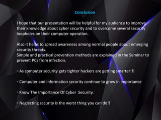 Conclusion
I hope that our presentation will be helpful for my audience to improve
their knowledge about cyber security and to overcome several security
loopholes on their computer operation.
Also it helps to spread awareness among normal people about emerging
security threats.
Simple and practical prevention methods are explained in the Seminar to
prevent PCs from infection.
◦ As computer security gets tighter hackers are getting smarter!!!
◦ Computer and information security continue to grow in importance
◦ Know The Importance Of Cyber Security.
◦ Neglecting security is the worst thing you can do!!
 