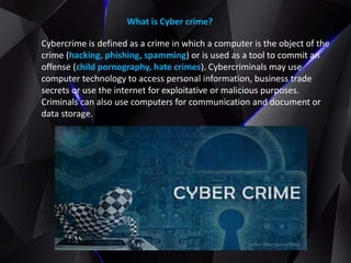 What is Cyber crime?
Cybercrime is defined as a crime in which a computer is the object of the
crime (hacking, phishing, spamming) or is used as a tool to commit an
offense (child pornography, hate crimes). Cybercriminals may use
computer technology to access personal information, business trade
secrets or use the internet for exploitative or malicious purposes.
Criminals can also use computers for communication and document or
data storage.
 