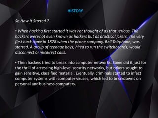 So How It Started ?
• When hacking first started it was not thought of as that serious. The
hackers were not even known as hackers but as practical jokers. The very
first hack came in 1878 when the phone company, Bell Telephone, was
started. A group of teenage boys, hired to run the switchboards, would
disconnect or misdirect calls.
• Then hackers tried to break into computer networks. Some did it just for
the thrill of accessing high-level security networks, but others sought to
gain sensitive, classified material. Eventually, criminals started to infect
computer systems with computer viruses, which led to breakdowns on
personal and business computers.
HISTORY
 