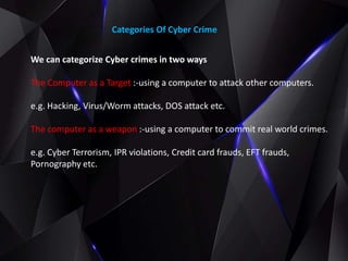 Categories Of Cyber Crime
We can categorize Cyber crimes in two ways
The Computer as a Target :-using a computer to attack other computers.
e.g. Hacking, Virus/Worm attacks, DOS attack etc.
The computer as a weapon :-using a computer to commit real world crimes.
e.g. Cyber Terrorism, IPR violations, Credit card frauds, EFT frauds,
Pornography etc.
 