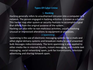 Types Of Cyber Crime
1. Hacking
Hacking generally refers to unauthorized intrusion into a computer or a
network. The person engaged in hacking activities is known as a hacker.
This hacker may alter system or security features to accomplish a goal
that differs from the original purpose of the system.
Hacking can also refer to non-malicious activities, usually involving
unusual or improvised alterations to equipment or processes.
2.Spamming
Spamming is the use of electronic messaging systems like e-mails and
other digital delivery systems and broadcast media to send unwanted
bulk messages indiscriminately. The term spamming is also applied to
other media like in internet forums, instant messaging, and mobile text
messaging, social networking spam, junk fax transmissions, television
advertising and sharing network spam.
 