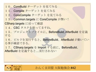 １０．CoreBuildターゲット を見てみる１１．Compile ターゲット を見てみる１２．CoreCompileターゲット を見てみる１３．Common.targetsに CoreCompileが無い！CSharp.targetsに戻って確認１４．CSC タスクを使ってますね。１５．プロジェクトファイルに、BeforeBuild, AfterBuildを定義する１６．ビルドを実行すると、BeforeBuild、AfterBuildが動いている事が確認できる。１７．CSharp.targetsを Import する前に、BeforeBuild、AfterBuildを定義すると…実行されない