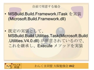 自前で用意する場合MSBuild.Build.Framework.ITaskを実装 (Microsoft.Build.Framework.dll)既定の実装として、MSBuild.Build.Utilities.Task(Microsoft.Build.Utilities.V4.0.dll) が用意されているので、これを継承し、Execute メソッドを実装