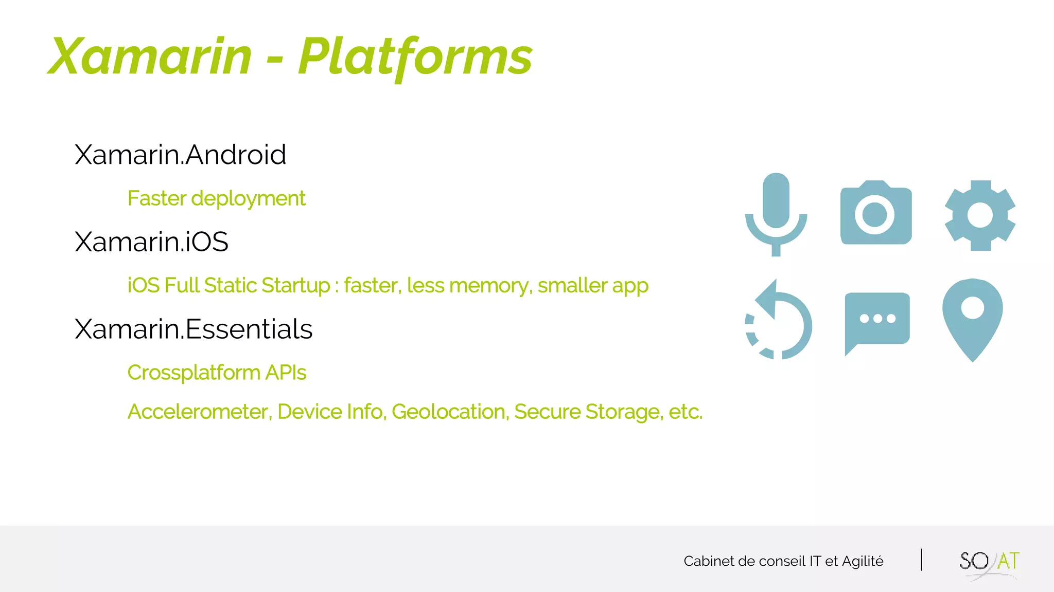 Cabinet de conseil IT et Agilité
Xamarin.Android
Faster deployment
Xamarin.iOS
iOS Full Static Startup : faster, less memory, smaller app
Xamarin.Essentials
Crossplatform APIs
Accelerometer, Device Info, Geolocation, Secure Storage, etc.
Xamarin - Platforms
 